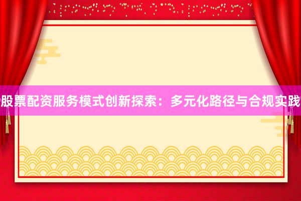 股票配资服务模式创新探索：多元化路径与合规实践