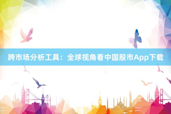 跨市场分析工具：全球视角看中国股市App下载