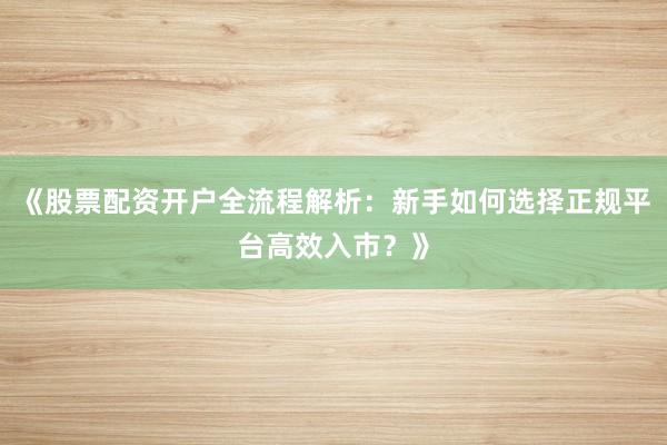 《股票配资开户全流程解析：新手如何选择正规平台高效入市？》