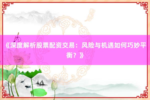 《深度解析股票配资交易：风险与机遇如何巧妙平衡？》