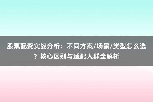 股票配资实战分析：不同方案/场景/类型怎么选？核心区别与适配人群全解析