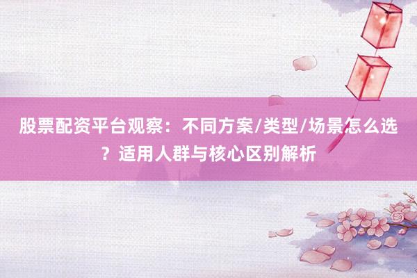 股票配资平台观察：不同方案/类型/场景怎么选？适用人群与核心区别解析