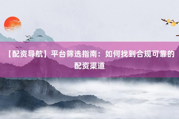 【配资导航】平台筛选指南：如何找到合规可靠的配资渠道