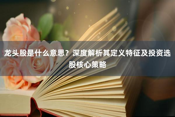 龙头股是什么意思？深度解析其定义特征及投资选股核心策略