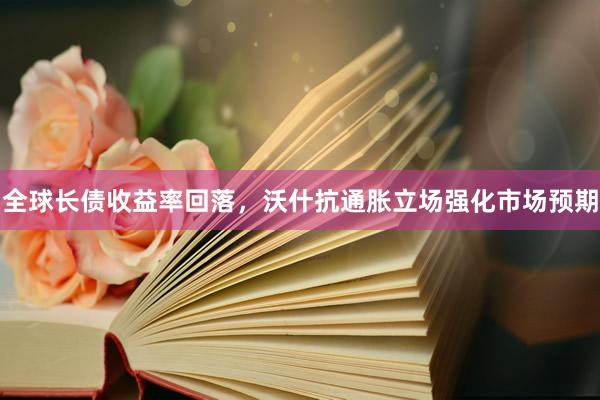 全球长债收益率回落，沃什抗通胀立场强化市场预期