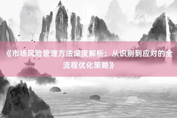 《市场风险管理方法深度解析：从识别到应对的全流程优化策略》