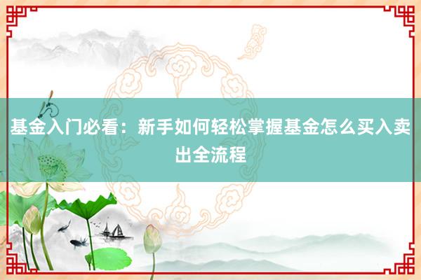 基金入门必看：新手如何轻松掌握基金怎么买入卖出全流程