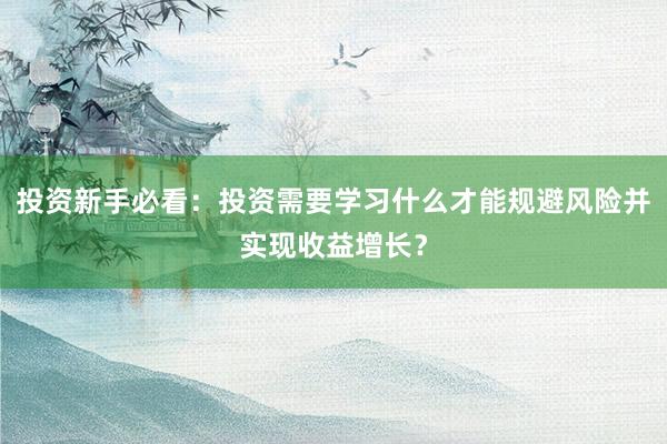 投资新手必看：投资需要学习什么才能规避风险并实现收益增长？