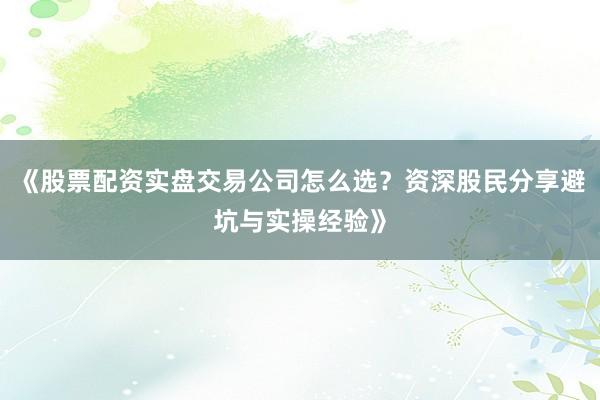 《股票配资实盘交易公司怎么选？资深股民分享避坑与实操经验》