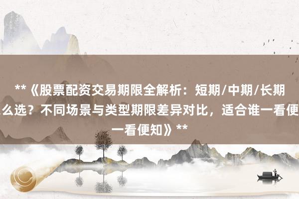 **《股票配资交易期限全解析：短期/中期/长期方案怎么选？不同场景与类型期限差异对比，适合谁一看便知》**