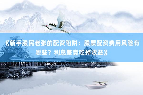 《新手股民老张的配资陷阱：股票配资费用风险有哪些？利息差竟吃掉收益》