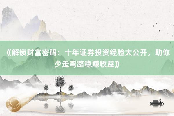 《解锁财富密码：十年证券投资经验大公开，助你少走弯路稳赚收益》