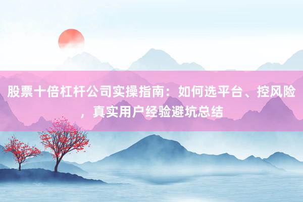 股票十倍杠杆公司实操指南：如何选平台、控风险，真实用户经验避坑总结