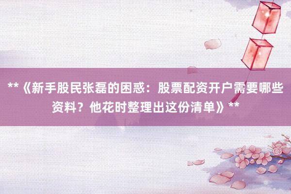 **《新手股民张磊的困惑:股票配资开户需要哪些资料?他花时整理出这份清单》**