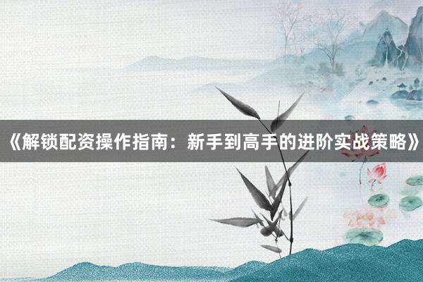 《解锁配资操作指南：新手到高手的进阶实战策略》