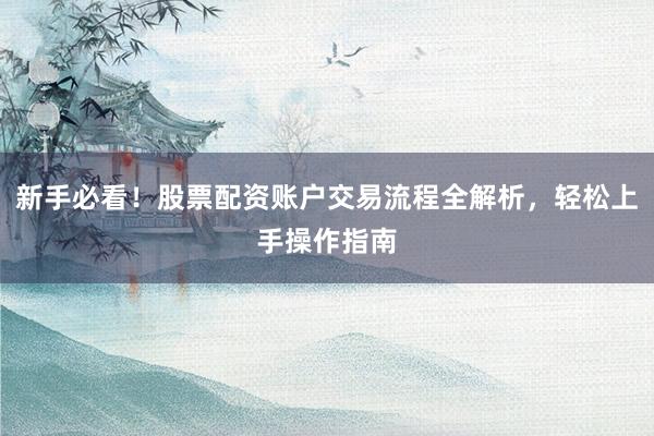 新手必看！股票配资账户交易流程全解析，轻松上手操作指南