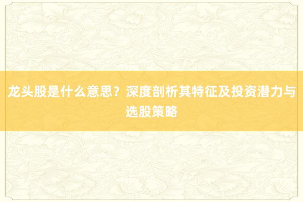 龙头股是什么意思？深度剖析其特征及投资潜力与选股策略