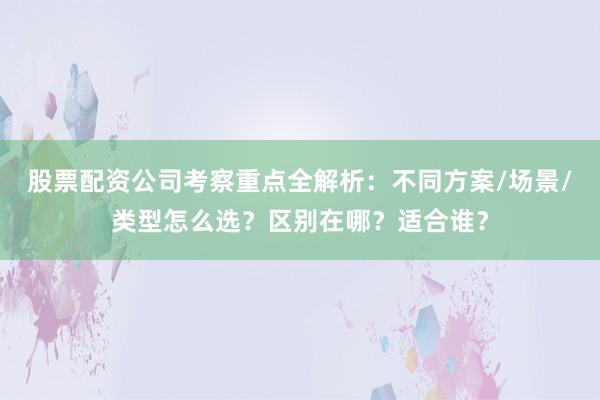 股票配资公司考察重点全解析：不同方案/场景/类型怎么选？区别在哪？适合谁？
