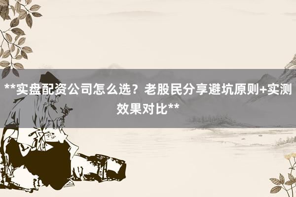 **实盘配资公司怎么选？老股民分享避坑原则+实测效果对比**