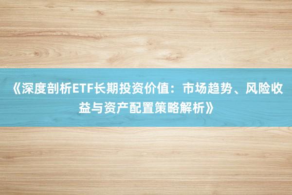 《深度剖析ETF长期投资价值：市场趋势、风险收益与资产配置策略解析》