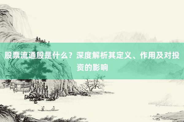 股票流通股是什么？深度解析其定义、作用及对投资的影响