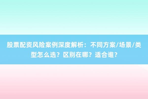 股票配资风险案例深度解析：不同方案/场景/类型怎么选？区别在哪？适合谁？