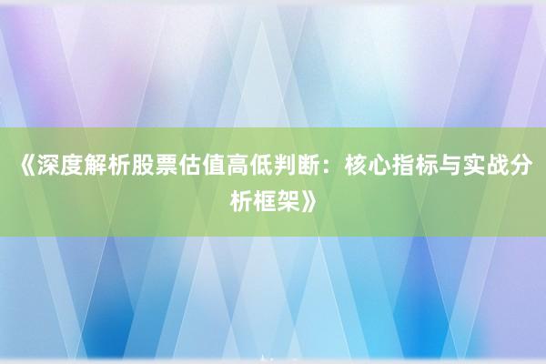《深度解析股票估值高低判断：核心指标与实战分析框架》