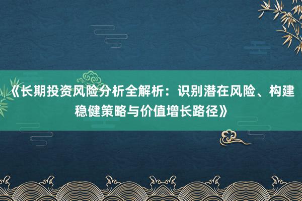 《长期投资风险分析全解析：识别潜在风险、构建稳健策略与价值增长路径》