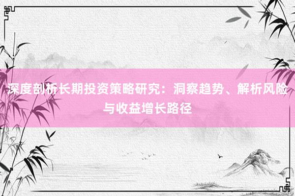 深度剖析长期投资策略研究：洞察趋势、解析风险与收益增长路径