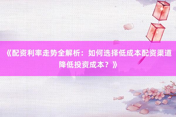 《配资利率走势全解析：如何选择低成本配资渠道降低投资成本？》