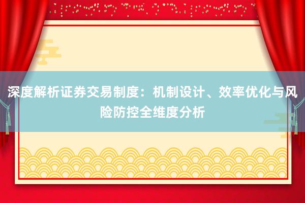 深度解析证券交易制度：机制设计、效率优化与风险防控全维度分析