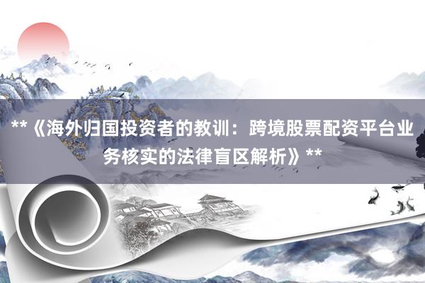 **《海外归国投资者的教训：跨境股票配资平台业务核实的法律盲区解析》**