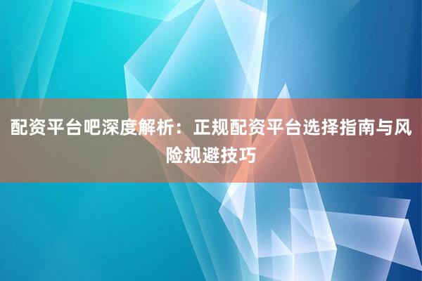 配资平台吧深度解析：正规配资平台选择指南与风险规避技巧
