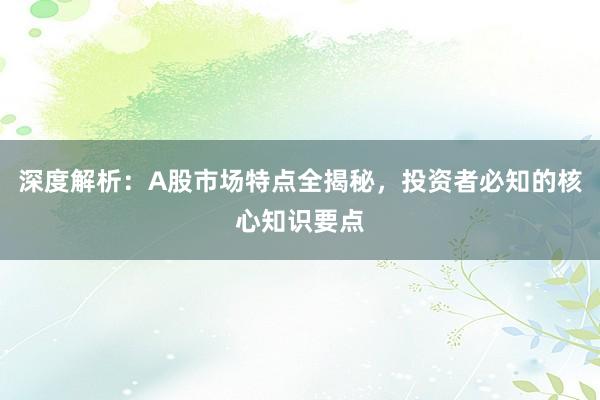 深度解析：A股市场特点全揭秘，投资者必知的核心知识要点