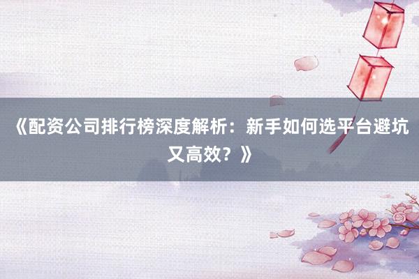 《配资公司排行榜深度解析：新手如何选平台避坑又高效？》
