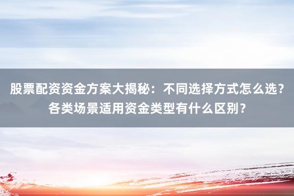 股票配资资金方案大揭秘：不同选择方式怎么选？各类场景适用资金类型有什么区别？