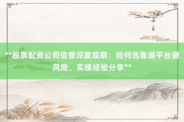**股票配资公司信誉深度观察：如何选靠谱平台避风险，实操经验分享**