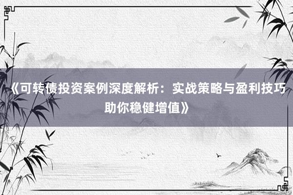 《可转债投资案例深度解析：实战策略与盈利技巧助你稳健增值》