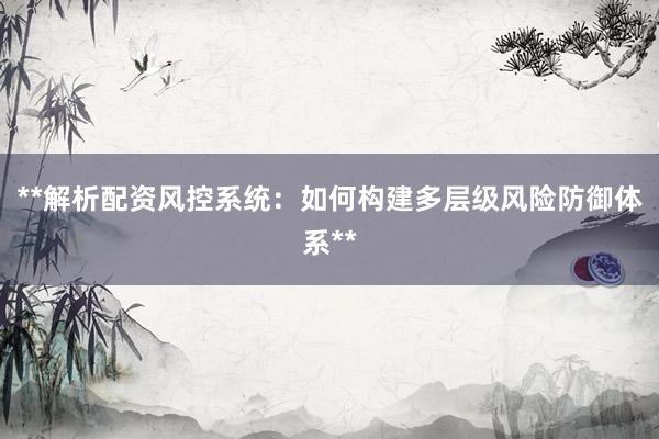 **解析配资风控系统：如何构建多层级风险防御体系**
