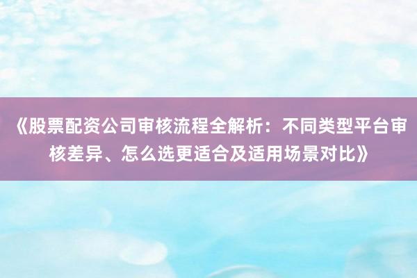 《股票配资公司审核流程全解析：不同类型平台审核差异、怎么选更适合及适用场景对比》