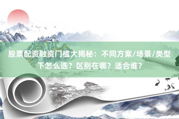 股票配资融资门槛大揭秘:不同方案/场景/类型下怎么选?区别在哪?适合谁?