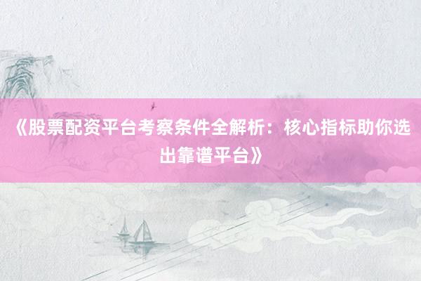 《股票配资平台考察条件全解析：核心指标助你选出靠谱平台》