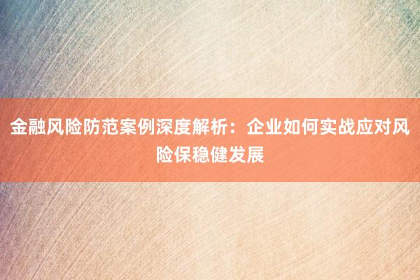 金融风险防范案例深度解析:企业如何实战应对风险保稳健发展