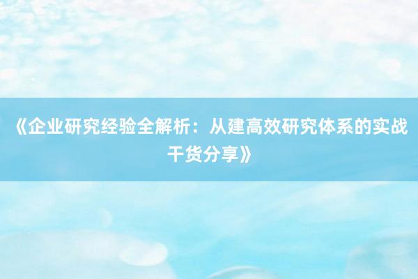 《企业研究经验全解析：从建高效研究体系的实战干货分享》