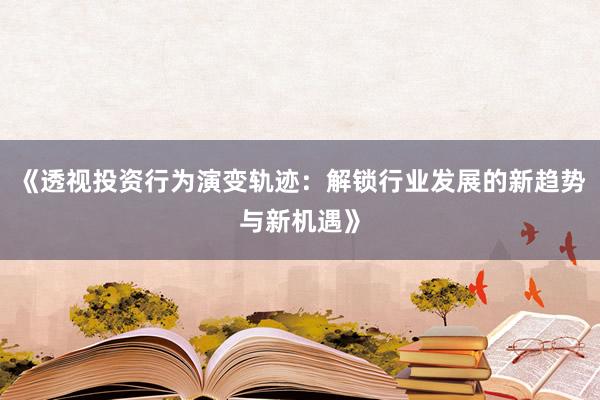 《透视投资行为演变轨迹：解锁行业发展的新趋势与新机遇》