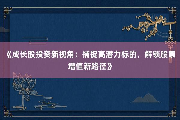 《成长股投资新视角：捕捉高潜力标的，解锁股票增值新路径》